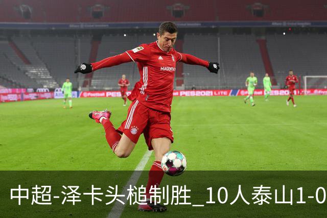 中超-泽卡头槌制胜 10人泰山1-0时隔11年再客胜海港