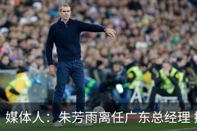 媒体人：朱芳雨离任广东总经理 接任人暂无消息但引援神话难复制