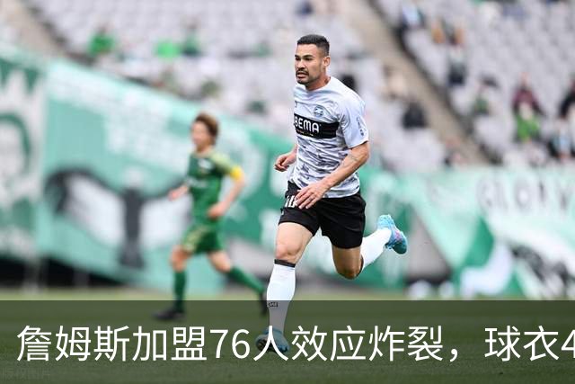 詹姆斯加盟76人效应炸裂，球衣48小时创销售纪录，费城物价门票暴涨4倍